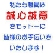 私たち職員は誠心誠意をモットーに皆様のお手伝いをいたします！